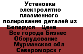 Установки электролитно-плазменного  полирования деталей из Беларуси › Цена ­ 100 - Все города Бизнес » Оборудование   . Мурманская обл.,Североморск г.